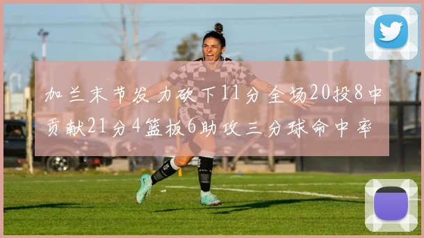 加兰末节发力砍下11分全场20投8中贡献21分4篮板6助攻三分球命中率高达375