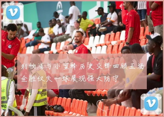 利物浦与小蜜蜂历史交锋回顾五场全胜仅失一球展现强大防守