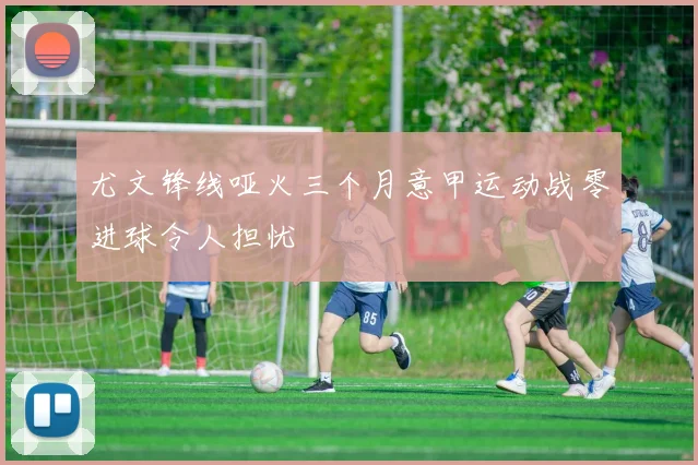 尤文锋线哑火三个月意甲运动战零进球令人担忧