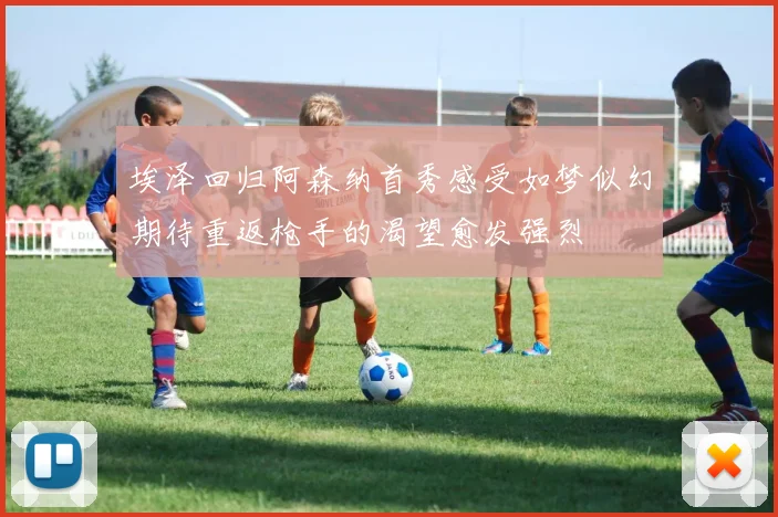 埃泽回归阿森纳首秀感受如梦似幻期待重返枪手的渴望愈发强烈