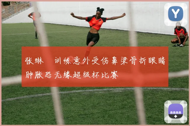 张琳芃训练意外受伤鼻梁骨折眼睛肿胀恐无缘超级杯比赛