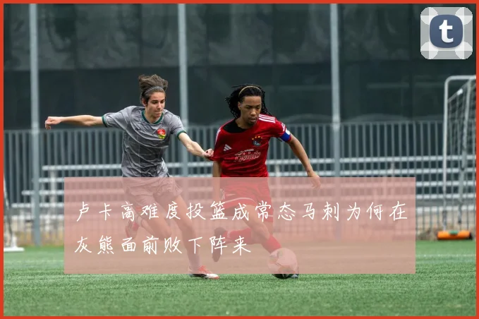 卢卡高难度投篮成常态马刺为何在灰熊面前败下阵来