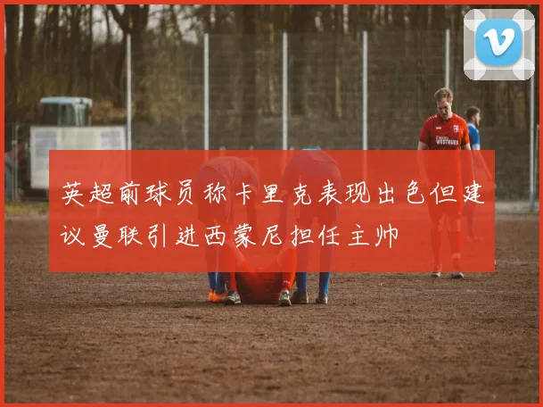 英超前球员称卡里克表现出色但建议曼联引进西蒙尼担任主帅