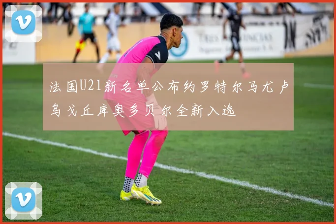 法国U21新名单公布约罗特尔马尤卢乌戈丘库奥多贝尔全新入选
