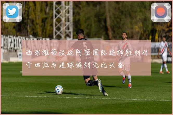 西尔维蒂谈迈阿密国际逆转胜利对于回归与进球感到无比兴奋