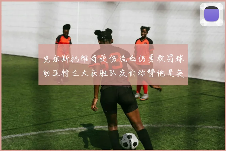 克尔斯托维奇受伤流血仍勇敢罚球助亚特兰大获胜队友们称赞他是英雄