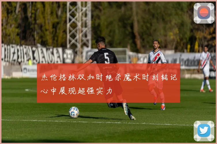 杰伦格林双加时绝杀魔术时刻铭记心中展现超强实力